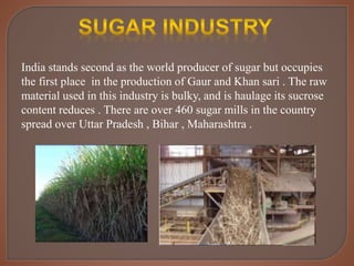 India stands second as the world producer of sugar but occupies
the first place in the production of Gaur and Khan sari . The raw
material used in this industry is bulky, and is haulage its sucrose
content reduces . There are over 460 sugar mills in the country
spread over Uttar Pradesh , Bihar , Maharashtra .
 