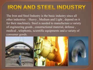 The Iron and Steel Industry is the basic industry since all
other industries – Heavy , Medium and Light , depend on it
for their machinery. Steel is needed to manufacture a variety
of engineering goods , constructional material, defense ,
medical , telephonic, scientific equipments and a variety of
consumer goods.
 