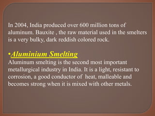In 2004, India produced over 600 million tons of
aluminum. Bauxite , the raw material used in the smelters
is a very bulky, dark reddish colored rock.
•Aluminium Smelting
Aluminum smelting is the second most important
metallurgical industry in India. It is a light, resistant to
corrosion, a good conductor of heat, malleable and
becomes strong when it is mixed with other metals.
 