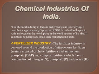 •The chemical industry in India is fast growing and diversifying. It
contributes approximately 3 per cent of GDP. It is the third largest in
Asia and occupies the twelth place in the world in terms of his size. It
comprises both large and small scale manufacturing units.
FERTILIZER INDUSTRY :-The fertilizer industry is
centered around the production of nitrogenous fertilizers
(mainly urea), phosphatic fertilizers and ammonium
phosphate (DAP) and complex fertilizers which have a
combination of nitrogen (N), phosphate (P) and potash (K).
 