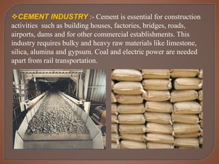 CEMENT INDUSTRY :- Cement is essential for construction
activities such as building houses, factories, bridges, roads,
airports, dams and for other commercial establishments. This
industry requires bulky and heavy raw materials like limestone,
silica, alumina and gypsum. Coal and electric power are needed
apart from rail transportation.
 