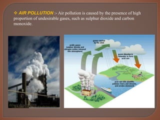  AIR POLLUTION :- Air pollution is caused by the presence of high
proportion of undesirable gases, such as sulphur dioxide and carbon
monoxide.
 