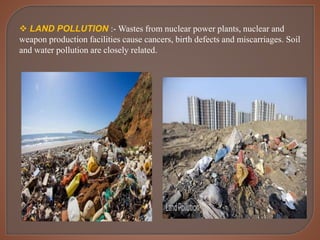  LAND POLLUTION :- Wastes from nuclear power plants, nuclear and
weapon production facilities cause cancers, birth defects and miscarriages. Soil
and water pollution are closely related.
 