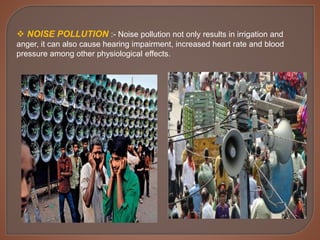  NOISE POLLUTION :- Noise pollution not only results in irrigation and
anger, it can also cause hearing impairment, increased heart rate and blood
pressure among other physiological effects.
 