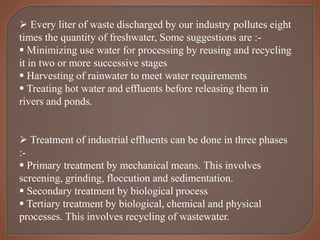  Every liter of waste discharged by our industry pollutes eight
times the quantity of freshwater, Some suggestions are :-
 Minimizing use water for processing by reusing and recycling
it in two or more successive stages
 Harvesting of rainwater to meet water requirements
 Treating hot water and effluents before releasing them in
rivers and ponds.
 Treatment of industrial effluents can be done in three phases
:-
 Primary treatment by mechanical means. This involves
screening, grinding, floccution and sedimentation.
 Secondary treatment by biological process
 Tertiary treatment by biological, chemical and physical
processes. This involves recycling of wastewater.
 