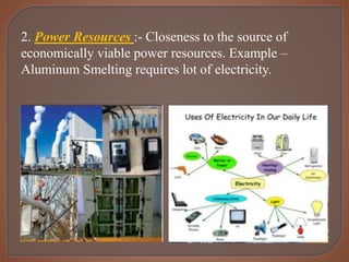 2. Power Resources :- Closeness to the source of
economically viable power resources. Example –
Aluminum Smelting requires lot of electricity.
 