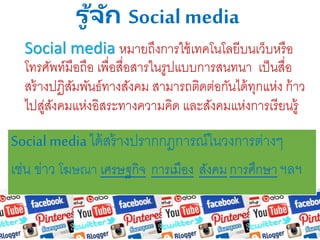 รู ้จัก Social media
Social media หมายถึงการใช้เทคโนโลยีบนเว็บหรือ
โทรศัพท์มือถือ เพื่อสื่อสารในรูปแบบการสนทนา เป็นสื่อ
สร้างปฏิสัมพันธ์ทางสังคม สามารถติดต่อกันได้ทุกแห่ง ก้าว
ไปสู่สังคมแห่งอิสระทางความคิด และสังคมแห่งการเรียนรู้
Socialmediaได้สร้างปรากกฎการณ์ในวงการต่างๆ
เช่น ข่าว โฆษณา เศรษฐกิจ การเมือง สังคม การศึกษา ฯลฯ
 