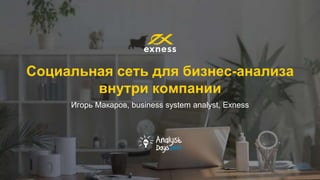 Социальная сеть для бизнес-анализа
внутри компании
Игорь Макаров, business system analyst, Exness
 
