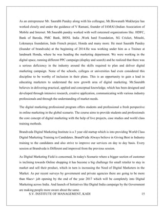 S.V. INSTITUTE OF MANAGEMENT, KADI 15
As an entrepreneur Mr. Saurabh Pandey along with his colleague, Mr.Biswanath Mukherjee has
worked closely and under the guidance of V Ramani, founder of IAMAI (Indian Association of
Mobile and Internet. Mr.Saurabh pandey worked with well esteemed organizations like. HDFC,
Bank of Baroda, PMC Bank, BSNL India ,Work hard Foundation, SG Cricket, Mitashi,
Lokmanya foundation, Indo French project, Honda and many more. He meet Saurabh Pandey
(founder of brandveda) at the beginning of 2014.He was working under him as a Trainee at
landmark Honda, where he was heading the marketing department. We were working in the
digital space, running different PPC campaign (display and search) and he realized that there was
a serious deficiency in the industry around the skills required to plan and deliver digital
marketing campaign. None of the schools, colleges or universities had even considered this
discipline to be worthy of inclusion in their plans. This is an opportunity to gain a lead in
educating marketers to understand the new growth area of digital marketing. Mr.Saurabh
believes in delivering practical, applied and conceptual knowledge, which has been designed and
developed through intensive research, creative application, communicating with various industry
professionals and through the understanding of market needs.
The digital marketing professional program offers students and professional a fresh perspective
in online marketing in the global scenario. The course aims to provide students and professionals
the core concept of digital marketing with the help of live projects, case studies and world class
training methods.
Brandveda Digital Marketing Institute is a 3 year old startup which is into providing World Class
Digital Marketing Training to Candidates. BrandVeda Always believe in Giving Best in Industry
training to the candidates and also strive to improve our services on day to day basis. Every
session at Brandveda is Different and improved from the previous session.
As Digital Marketing Field is concerned, In today's Scenario where a bigger section of customer
is inclining towards Online shopping it has become a big challenge for small retailer to stay in
market and sell their product, which in turn is increasing the Need of Digital Marketers in the
Market. As per recent surveys by government and private agencies there are going to be more
than 8lacs+ job opening by the end of the year 2017 which will be completely into Digital
Marketing across India. And launch of Initiatives like Digital India campaign by the Government
are making people more aware about the same.
 
