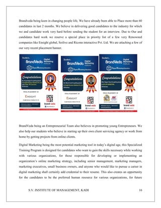 S.V. INSTITUTE OF MANAGEMENT, KADI 16
Brandveda being keen in changing people life, We have already been able to Place more than 60
candidates in last 2 months. We believe in delivering good candidates to the industry for which
we and candidate work very hard before sending the student for an interview. Due to Our and
candidates hard work we reserve a special place in priority list of a few very Renowned
companies like Ensight global, Soilive and Riconn interactive Pvt. Ltd. We are attaching a few of
our very recent placement banner.
BrandVeda being an Entrepreneurial Team also believes in promoting young Entrepreneurs. We
also help our students who believe in starting up their own client servicing agency or work from
home by getting projects from online clients.
Digital Marketing being the most potential marketing tool in today’s digital age, this Specialized
Training Program is designed for candidates who want to gain the skills necessary while working
with various organizations, for those responsible for developing or implementing an
organization’s online marketing strategy, including senior management, marketing managers,
marketing executives, small business owners, and anyone who would like to pursue a career in
digital marketing shall certainly add credential to their resume. This also creates an opportunity
for the candidates to be the preferred human resource for various organizations, for future
 