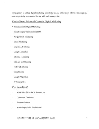 S.V. INSTITUTE OF MANAGEMENT, KADI 17
entrepreneurs to utilize digital marketing knowledge as one of the most effective resource and
most importantly, to be one of the few with such an expertise.
Course Name: Advanced Course in Digital Marketing
• Introduction to Digital Marketing
• Search Engine Optimization (SEO)
• Pay per Click Marketing
• Email Marketing
• Display Advertising
• Google Analytics
• Inbound Marketing
• Strategy and Planning
• Video advertising
• Social media
• Google Algorithm
• Webmaster tool
Who should join?
• MBA/BBA/MCA/BCA Students etc.
• Commerce Graduates
• Business Owners
• Marketing & Sales Professional
 