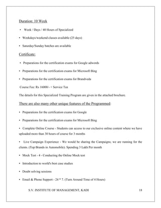 S.V. INSTITUTE OF MANAGEMENT, KADI 18
Duration: 10 Week
• Week / Days / 40 Hours of Specialized
• Weekdays/weekend classes available (25 days)
• Saturday/Sunday batches are available
Certificate:
• Preparations for the certification exams for Google adwords
• Preparations for the certification exams for Microsoft Bing
• Preparations for the certification exams for Brandveda
Course Fee: Rs 16000/- + Service Tax
The details for this Specialized Training Program are given in the attached brochure.
There are also many other unique features of the Programmed:
• Preparations for the certification exams for Google
• Preparations for the certification exams for Microsoft Bing
• Complete Online Course - Students can access to our exclusive online content where we have
uploaded more than 30 hours of course for 3 months
• Live Campaign Experience - We would be sharing the Campaigns; we are running for the
clients. (Top Brands in Automobile). Spending 3 Lakh Per month
• Mock Test - 4 - Conducting the Online Mock test
• Introduction to world's best case studies
• Doubt solving sessions
• Email & Phone Support - 24 * 7. (Turn Around Time of 4 Hours)
 