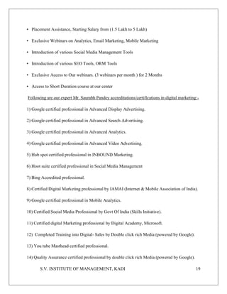 S.V. INSTITUTE OF MANAGEMENT, KADI 19
• Placement Assistance, Starting Salary from (1.5 Lakh to 5 Lakh)
• Exclusive Webinars on Analytics, Email Marketing, Mobile Marketing
• Introduction of various Social Media Management Tools
• Introduction of various SEO Tools, ORM Tools
• Exclusive Access to Our webinars. (3 webinars per month ) for 2 Months
• Access to Short Duration course at our center
Following are our expert Mr. Saurabh Pandey accreditations/certifications in digital marketing:-
1) Google certified professional in Advanced Display Advertising.
2) Google certified professional in Advanced Search Advertising.
3) Google certified professional in Advanced Analytics.
4) Google certified professional in Advanced Video Advertising.
5) Hub spot certified professional in INBOUND Marketing.
6) Hoot suite certified professional in Social Media Management
7) Bing Accredited professional.
8) Certified Digital Marketing professional by IAMAI (Internet & Mobile Association of India).
9) Google certified professional in Mobile Analytics.
10) Certified Social Media Professional by Govt Of India (Skills Initiative).
11) Certified digital Marketing professional by Digital Academy, Microsoft.
12) Completed Training into Digital- Sales by Double click rich Media (powered by Google).
13) You tube Masthead certified professional.
14) Quality Assurance certified professional by double click rich Media (powered by Google).
 