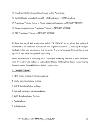 S.V. INSTITUTE OF MANAGEMENT, KADI 20
15) Google certified professional in Advanced Mobile Advertising.
16) Certified Social Media Professional by UK Based Agency, SOME Academy
17) Practitioner Training Course in Digital Marketing Foundation by MARKET MOTIVE
18) Conversion optimization Practitioner Training by MARKET MOTIVE
19) PPC Practitioner Training by MARKET MOTIVE
We have also started with a programme called “EK UDAAN", we are giving free training &
recruitment to the candidates who are not able to pursue education. (Financially Challenged
Candidates). Our only intention is to help our society & to serve humanity. We want them to lead
a good life style and want to provide opportunity.
Brand Veda believes in delivering world class digital marketing education at much affordable
price. We want to help students in leading better life and fulfilling their dreams by empowering
them and making them skilled as per industry requirements.
2.2COMPETITORS
1. DIIM Digital institute of internet marketing.
2. Digital marketing training institute.
3. SEO & digital marketing institute.
4. Data tech institute of internet marketing.
5. SMIT digital marketing Pvt. Ltd.
6. Patel academy.
7. MICA institute.
 