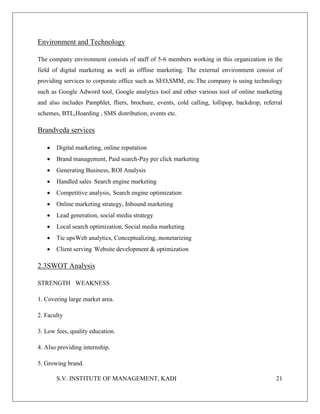 S.V. INSTITUTE OF MANAGEMENT, KADI 21
Environment and Technology
The company environment consists of staff of 5-6 members working in this organization in the
field of digital marketing as well as offline marketing. The external environment consist of
providing services to corporate office such as SEO,SMM, etc.The company is using technology
such as Google Adword tool, Google analytics tool and other various tool of online marketing
and also includes Pamphlet, fliers, brochure, events, cold calling, lollipop, backdrop, referral
schemes, BTL,Hoarding , SMS distribution, events etc.
Brandveda services
 Digital marketing, online reputation
 Brand management, Paid search-Pay per click marketing
 Generating Business, ROI Analysis
 Handled sales Search engine marketing
 Competitive analysis, Search engine optimization
 Online marketing strategy, Inbound marketing
 Lead generation, social media strategy
 Local search optimization, Social media marketing
 Tie upsWeb analytics, Conceptualizing, monetarizing
 Client serving Website development & optimization
2.3SWOT Analysis
STRENGTH WEAKNESS
1. Covering large market area.
2. Faculty
3. Low fees, quality education.
4. Also providing internship.
5. Growing brand.
 