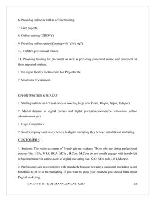 S.V. INSTITUTE OF MANAGEMENT, KADI 22
6. Providing online as well as off line training.
7. Live projects.
8. Online training (UDEMY)
9. Providing online service(Coming with “click big”).
10. Certified professional trainer.
11. Providing training for placement as well as providing placement source and placement in
their esteemed institute.
1. No digital facility in classroom like Projector etc.
2. Small area of classroom.
OPPORTUNITIES & THREAT
1. Starting institute in different cities or covering large area.(Surat, Raipur, Jaipur, Udaipur).
2. Market demand of digital courses and digital platforms(e-commerce, e-business, online
advertisement etc).
1. Huge Competitors.
2. Small company’s not easily believe in digital marketing they believe in traditional marketing.
CUSTOMERS:
1. Students: The main customers of Brandveda are students. Those who are doing professional
courses like. BBA, MBA, BCA, MCA , B.Com, M.Com etc are mostly engage with brandveda
to become master in various tools of digital marketing like. SEO, SEm rush, LRT,Moz etc.
2. Professionals are also engaging with brandveda because nowadays traditional marketing is not
beneficial to exist in the marketing. If you want to grow your business you should learn about
Digital marketing.
 