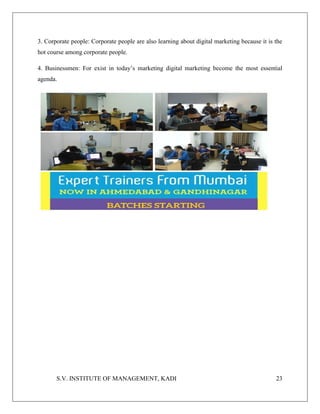S.V. INSTITUTE OF MANAGEMENT, KADI 23
3. Corporate people: Corporate people are also learning about digital marketing because it is the
hot course among corporate people.
4. Businessmen: For exist in today’s marketing digital marketing become the most essential
agenda.
 