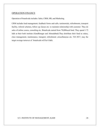 S.V. INSTITUTE OF MANAGEMENT, KADI 26
OPERATION FINANCE
Operation of brandveda includes: Sales, CRM, HR, and Marketing.
CRM includes lead management, feedback forms and calls, testimonials, refreshments, transport
facility, referral schemes, follow up classes etc. to maintain relationship with customer. They do
sales of online course, consulting etc. Brandveda started from 70,000seed fund. They spend 1.75
lakh at their both institute (Gandhinagar and Ahmadabad).They distribute their fund as salary,
class management, maintenance, transport, refreshment ,miscellaneous etc. Till 2017, may the
target average turnover of brandveda will be 6 lakh.
 