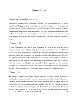 S.V. INSTITUTE OF MANAGEMENT, KADI 28
Literature Review
(Mohammad Furqan Khan, Nov. 2015)
Social media and social media marketing are sometimes used interchangeably, but two indeed
are different. The purpose of this research paper is to revisit the literature on both concepts and
correlates them in technical terminologies. We have studied the literature available on Social
media first and identified the basic functionalities of it. Then the literature available on social
media marketing helped us in identifying its dimensions. In conclusion section of the research
paper we have correlated the two concepts and redefined social media marketing in technical
terms.
(Paquette, 2013)
In today’s technology driven world, social networking sites have become an avenue where
retailers can extend their marketing campaigns to a wider range of consumers. Chi (2011, 46)
defines social media marketing as a “connection between brands and consumers, [while] offering
a personal channel and currency for user centered networking and social interaction.” The tools
and approaches for communicating with customers have changed greatly with the emergence of
social media; therefore, businesses must learn how to use social media in a way that is consistent
with their business plan (Mangold and Faulds 2099). This is especially true for companies
striving to gain a competitive advantage. This review examines current literature that focuses on
a retailer’s development and use of social media as an extension of their marketing strategy.
(Friberg, 2017)
The purpose of this study is to critically diagnose and review the current available knowledge of
social media in retail. Particularly, this review concentrates on influences of social media in
consumer behaviour within the online retail context. This study aims to identify gaps in the
literature, and give recommendations for further research. The review uses a descriptive research
method when gathering and summarising the data about social media in online retail. The studies
included in this review are very recent; from the years 2009 to 2017. Chosen existing studies are
 