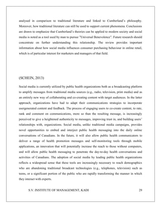 S.V. INSTITUTE OF MANAGEMENT, KADI 29
analysed in comparison to traditional literature and linked to Cumberland’s philosophy.
Moreover, how traditional literature can still be used to support current phenomena. Conclusions
are drawn to emphasize that Cumberland’s theories can be applied to modern society and social
media is noted as a tool used by man to pursue ”Universal Benevolence”. Future research should
concentrate on further understanding this relationship. The review provides important
information about how social media influences consumer purchasing behaviour in online retail,
which is of particular interest for marketers and managers of that field.
(SCHEIN, 2013)
Social media is currently utilized by public health organizations both as a broadcasting platform
to amplify messages from traditional media sources (e.g., radio, television, print media) and as
an entirely new way of collaborating and co-creating content with target audiences. In the latter
approach, organizations have had to adapt their communications strategies to incorporate
usergenerated content and feedback. The process of engaging users to co-create content, to rate,
rank and comment on communications, more so than the resulting message, is increasingly
perceived to give a heightened authenticity to messages, improving trust in, and building users’
relationships with, organizations. Social media, unlike traditional media campaigns, provides
novel opportunities to embed and interject public health messaging into the daily online
conversations of Canadians. In the future, it will also allow public health communicators to
deliver a range of health promotion messages and self-monitoring tools through mobile
applications, an innovation that will potentially increase the reach to those without computers,
and will allow public health messaging to penetrate the day-to-day health conversations and
activities of Canadians. The adoption of social media by leading public health organizations
reflects a widespread sense that these tools are increasingly necessary to reach demographics
who are abandoning traditional broadcast technologies (e.g., telephones, television) such as
teens, or a significant portion of the public who are rapidly transforming the manner in which
they interact with experts.
 