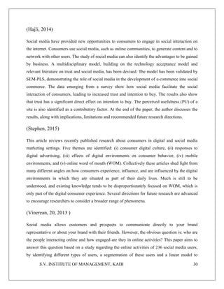 S.V. INSTITUTE OF MANAGEMENT, KADI 30
(Hajli, 2014)
Social media have provided new opportunities to consumers to engage in social interaction on
the internet. Consumers use social media, such as online communities, to generate content and to
network with other users. The study of social media can also identify the advantages to be gained
by business. A multidisciplinary model, building on the technology acceptance model and
relevant literature on trust and social media, has been devised. The model has been validated by
SEM-PLS, demonstrating the role of social media in the development of e-commerce into social
commerce. The data emerging from a survey show how social media facilitate the social
interaction of consumers, leading to increased trust and intention to buy. The results also show
that trust has a significant direct effect on intention to buy. The perceived usefulness (PU) of a
site is also identified as a contributory factor. At the end of the paper, the author discusses the
results, along with implications, limitations and recommended future research directions.
(Stephen, 2015)
This article reviews recently published research about consumers in digital and social media
marketing settings. Five themes are identified: (i) consumer digital culture, (ii) responses to
digital advertising, (iii) effects of digital environments on consumer behavior, (iv) mobile
environments, and (v) online word of mouth (WOM). Collectively these articles shed light from
many different angles on how consumers experience, influence, and are influenced by the digital
environments in which they are situated as part of their daily lives. Much is still to be
understood, and existing knowledge tends to be disproportionately focused on WOM, which is
only part of the digital consumer experience. Several directions for future research are advanced
to encourage researchers to consider a broader range of phenomena.
(Vinerean, 20, 2013 )
Social media allows customers and prospects to communicate directly to your brand
representative or about your brand with their friends. However, the obvious question is: who are
the people interacting online and how engaged are they in online activities? This paper aims to
answer this question based on a study regarding the online activities of 236 social media users,
by identifying different types of users, a segmentation of these users and a linear model to
 