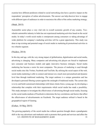 S.V. INSTITUTE OF MANAGEMENT, KADI 31
examine how different predictors related to social networking sites have a positive impact on the
respondents’ perception of online advertisements. The answer can help discover how to engage
with different types of audiences in order to maximize the effect of the online marketing strategy.
(Shah, 2015)
Automobile sector plays a very vital role in overall economic growth of any country. Two-
wheeler automobile industry in India has not experienced marketing activities based on the social
media. In today’s world social media is omnipresent among consumers so taking advantage of
wider platform for company’s marketing activities will be a great opportunity. This study was
done to tap existing and potential usage of social media in marketing & promotional activities in
two wheeler segment.
(Naidoo, 2014)
In this day and age, with the very strong impact of globalization, digitalization and social media,
advertising is changing. Many companies and advertising role players are forced to implement
new consumer and business models and apply innovative business strategies. Social media
marketing has become a norm for most companies. The process of marketing is used through
social media sites like Twitter, Facebook and YouTube. By utilising the social aspect of the web,
social media marketing is able to connect and interact on a much more personalised and dynamic
level than through traditional marketing. The target audience is a unique generation and has
developed a personal filtering system against the onslaught of traditional media. The current idea
is to try and build customised relationships with future clients from a young age, by developing a
relationship that complies with their requirements which social media has made a possibility.
This study attempts to investigate the effectiveness of advertising through social media, focusing
on the social media medium of Facebook to determine the key correlations and factors that affect
the effectiveness of advertisements on Facebook. The target audience utilised is based in the
geographical region of Gauteng.
(Esther, 18 May 2015)
The growing popularity of the social media has without question brought about a paradigmatic
shift in the way advertisers and marketers seek to promote their goods and services and affect the
 