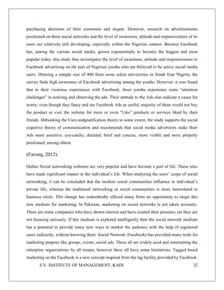 S.V. INSTITUTE OF MANAGEMENT, KADI 32
purchasing decisions of their customers and targets. However, research on advertisements
positioned on these social networks and the level of awareness, attitude and responsiveness of its
users are relatively still developing, especially within the Nigerian context. Because Facebook
has, among the various social media, grown exponentially to become the biggest and most
popular today, this study thus investigates the level of awareness, attitude and responsiveness to
Facebook advertising on the part of Nigerian youths who are believed to be active social media
users. Drawing a sample size of 400 from some select universities in South East Nigeria, the
survey finds high awareness of Facebook advertising among the youths. However, it was found
that in their vicarious experiences with Facebook, these youths experience some “attention
challenges” in noticing and observing the ads. Their attitude to the Ads also indicate a cause for
worry: even though they fancy and see Facebook Ads as useful, majority of them would not buy
the product or visit the website for more or even “Like” products or services liked by their
friends. Debunking the Uses-andgratification theory to some extent, the study supports the social
cognitive theory of communication and recommends that social media advertisers make their
Ads more assertive, eye-catchy, detailed, brief and concise, more visible and more properly
positioned, among others.
(Farooq, 2012)
Online Social networking websites are very popular and have become a part of life. These sites
have made significant impact in the individual’s life. When analyzing the users’ scope of social
networking, it can be concluded that the modern social communities influence in individual’s
private life, whereas the traditional networking or social communities is more interrelated to
business circle. This change has undoubtedly offered many firms an opportunity to target this
new medium for marketing. In Pakistan, marketing on social networks is not taken seriously.
There are some companies who have shown interest and have created their presence yet they are
not focusing seriously. If this medium is explored intelligently then the social network medium
has a potential to provide many new ways to market the audience with the help of registered
users indirectly, without knowing them. Social Network (Facebook) has provided many tools for
marketing purpose like groups, events, social ads. These all are widely used and entertaining the
enterprise organizations by all means; however these all have some limitations. Tagged based
marketing on the Facebook is a new concept inspired from the tag facility provided by Facebook.
 