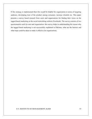 S.V. INSTITUTE OF MANAGEMENT, KADI 33
If this strategy is implemented then this would be helpful for organization in terms of targeting
audience, developing trust of the product among consumer, increase clientele etc. This paper
presents a survey based research from users and organizations for finding their views on the
tagged based marketing on the social networking website (Facebook). The survey consists of two
questionnaires each for user and organization. this survey helps in understanding the reason why
the tagged based marketing is not successfully implanted in Pakistan, what are the barriers and
what steps could be taken to make it effective for organizations.
 