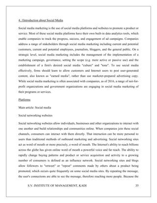 S.V. INSTITUTE OF MANAGEMENT, KADI 35
4..1Introduction about Social Media
Social media marketing is the use of social media platforms and websites to promote a product or
service. Most of these social media platforms have their own built-in data analytics tools, which
enable companies to track the progress, success, and engagement of ad campaigns. Companies
address a range of stakeholders through social media marketing including current and potential
customers, current and potential employees, journalists, bloggers, and the general public. On a
strategic level, social media marketing includes the management of the implementation of a
marketing campaign, governance, setting the scope (e.g. more active or passive use) and the
establishment of a firm's desired social media "culture" and "tone". To use social media
effectively, firms should learn to allow customers and Internet users to post user-generated
content, also known as "earned media", rather than use marketer-prepared advertising copy.
While social media marketing is often associated with companies, as of 2016, a range of not-for-
profit organizations and government organizations are engaging in social media marketing of
their programs or services.
Platforms
Main article: Social media
Social networking websites
Social networking websites allow individuals, businesses and other organizations to interact with
one another and build relationships and communities online. When companies join these social
channels, consumers can interact with them directly. That interaction can be more personal to
users than traditional methods of outbound marketing and advertising. Social networking sites
act as word of mouth or more precisely, e-word of mouth. The Internet's ability to reach billions
across the globe has given online word of mouth a powerful voice and far reach. The ability to
rapidly change buying patterns and product or service acquisition and activity to a growing
number of consumers is defined as an influence network. Social networking sites and blogs
allow followers to "retweet" or "repost" comments made by others about a product being
promoted, which occurs quite frequently on some social media sites. By repeating the message,
the user's connections are able to see the message, therefore reaching more people. Because the
 