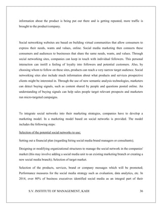 S.V. INSTITUTE OF MANAGEMENT, KADI 36
information about the product is being put out there and is getting repeated, more traffic is
brought to the product/company.
Social networking websites are based on building virtual communities that allow consumers to
express their needs, wants and values, online. Social media marketing then connects these
consumers and audiences to businesses that share the same needs, wants, and values. Through
social networking sites, companies can keep in touch with individual followers. This personal
interaction can instill a feeling of loyalty into followers and potential customers. Also, by
choosing whom to follow on these sites, products can reach a very narrow target audience. Social
networking sites also include much information about what products and services prospective
clients might be interested in. Through the use of new semantic analysis technologies, marketers
can detect buying signals, such as content shared by people and questions posted online. An
understanding of buying signals can help sales people target relevant prospects and marketers
run micro-targeted campaigns.
To integrate social networks into their marketing strategies, companies have to develop a
marketing model. In a marketing model based on social networks is provided. The model
includes the following steps:
Selection of the potential social networks to use;
Setting out a financial plan (regarding hiring social media brand managers or consultants);
Designing or modifying organizational structures to manage the social network in the companies'
market (this may involve adding a social media unit to an existing marketing branch or creating a
new social media branch); Selection of target market.
Selection of the products, services, brand or company messages which will be promoted;
Performance measures for the social media strategy such as evaluation, data analytics, etc. In
2014, over 80% of business executives identified social media as an integral part of their
 