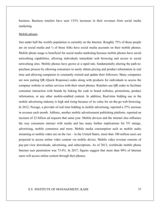 S.V. INSTITUTE OF MANAGEMENT, KADI 37
business. Business retailers have seen 133% increases in their revenues from social media
marketing.
Mobile phones
Just under half the world's population is currently on the Internet. Roughly 75% of those people
are on social media and ¾ of those folks have social media accounts on their mobile phones.
Mobile phone usage is beneficial for social media marketing because mobile phones have social
networking capabilities, allowing individuals immediate web browsing and access to social
networking sites. Mobile phones have grown at a rapid rate, fundamentally altering the path-to-
purchase process by allowing consumers to easily obtain pricing and product information in real
time and allowing companies to constantly remind and update their followers. Many companies
are now putting QR (Quick Response) codes along with products for individuals to access the
company website or online services with their smart phones. Retailers use QR codes to facilitate
consumer interaction with brands by linking the code to brand websites, promotions, product
information, or any other mobile-enabled content. In addition, Real-time bidding use in the
mobile advertising industry is high and rising because of its value for on-the-go web browsing.
In 2012, Nexage, a provider of real time bidding in mobile advertising, reported a 37% increase
in revenue each month. Adfonic, another mobile advertisement publishing platform, reported an
increase of 22 billion ad requests that same year. Mobile devices and the internet also influence
the way consumers interact with media and has many further implications for TV ratings,
advertising, mobile commerce and more. Mobile media consumption such as mobile audio
streaming or mobile video are on the rise – in the United States, more than 100 million users are
projected to access online video content via mobile device. Mobile video revenue consists of
pay-per-view downloads, advertising, and subscriptions. As of 2013, worldwide mobile phone
Internet user penetration was 73.4%. In 2017, figures suggest that more than 90% of Internet
users will access online content through their phones.
 