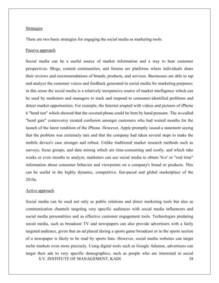 S.V. INSTITUTE OF MANAGEMENT, KADI 38
Strategies
There are two basic strategies for engaging the social media as marketing tools:
Passive approach
Social media can be a useful source of market information and a way to hear customer
perspectives. Blogs, content communities, and forums are platforms where individuals share
their reviews and recommendations of brands, products, and services. Businesses are able to tap
and analyze the customer voices and feedback generated in social media for marketing purposes;
in this sense the social media is a relatively inexpensive source of market intelligence which can
be used by marketers and managers to track and respond to consumer-identified problems and
detect market opportunities. For example, the Internet erupted with videos and pictures of iPhone
6 "bend test" which showed that the coveted phone could be bent by hand pressure. The so-called
"bend gate" controversy created confusion amongst customers who had waited months for the
launch of the latest rendition of the iPhone. However, Apple promptly issued a statement saying
that the problem was extremely rare and that the company had taken several steps to make the
mobile device's case stronger and robust. Unlike traditional market research methods such as
surveys, focus groups, and data mining which are time-consuming and costly, and which take
weeks or even months to analyze, marketers can use social media to obtain 'live' or "real time"
information about consumer behavior and viewpoints on a company's brand or products. This
can be useful in the highly dynamic, competitive, fast-paced and global marketplace of the
2010s.
Active approach
Social media can be used not only as public relations and direct marketing tools but also as
communication channels targeting very specific audiences with social media influencers and
social media personalities and as effective customer engagement tools. Technologies predating
social media, such as broadcast TV and newspapers can also provide advertisers with a fairly
targeted audience, given that an ad placed during a sports game broadcast or in the sports section
of a newspaper is likely to be read by sports fans. However, social media websites can target
niche markets even more precisely. Using digital tools such as Google Adsense, advertisers can
target their ads to very specific demographics, such as people who are interested in social
 