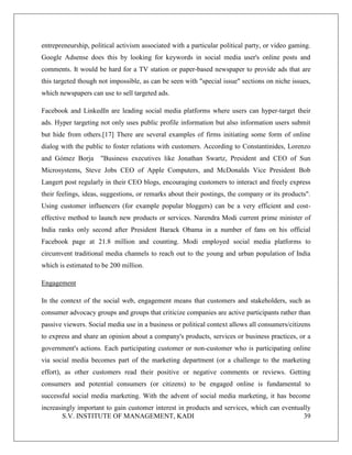 S.V. INSTITUTE OF MANAGEMENT, KADI 39
entrepreneurship, political activism associated with a particular political party, or video gaming.
Google Adsense does this by looking for keywords in social media user's online posts and
comments. It would be hard for a TV station or paper-based newspaper to provide ads that are
this targeted though not impossible, as can be seen with "special issue" sections on niche issues,
which newspapers can use to sell targeted ads.
Facebook and LinkedIn are leading social media platforms where users can hyper-target their
ads. Hyper targeting not only uses public profile information but also information users submit
but hide from others.[17] There are several examples of firms initiating some form of online
dialog with the public to foster relations with customers. According to Constantinides, Lorenzo
and Gómez Borja "Business executives like Jonathan Swartz, President and CEO of Sun
Microsystems, Steve Jobs CEO of Apple Computers, and McDonalds Vice President Bob
Langert post regularly in their CEO blogs, encouraging customers to interact and freely express
their feelings, ideas, suggestions, or remarks about their postings, the company or its products".
Using customer influencers (for example popular bloggers) can be a very efficient and cost-
effective method to launch new products or services. Narendra Modi current prime minister of
India ranks only second after President Barack Obama in a number of fans on his official
Facebook page at 21.8 million and counting. Modi employed social media platforms to
circumvent traditional media channels to reach out to the young and urban population of India
which is estimated to be 200 million.
Engagement
In the context of the social web, engagement means that customers and stakeholders, such as
consumer advocacy groups and groups that criticize companies are active participants rather than
passive viewers. Social media use in a business or political context allows all consumers/citizens
to express and share an opinion about a company's products, services or business practices, or a
government's actions. Each participating customer or non-customer who is participating online
via social media becomes part of the marketing department (or a challenge to the marketing
effort), as other customers read their positive or negative comments or reviews. Getting
consumers and potential consumers (or citizens) to be engaged online is fundamental to
successful social media marketing. With the advent of social media marketing, it has become
increasingly important to gain customer interest in products and services, which can eventually
 