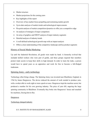 S.V. INSTITUTE OF MANAGEMENT, KADI 4
 Market structure
 Market projections for the coming years
 Key highlights of this report
 Overview of key market forces propelling and restraining market growth
 Up-to-date analyses of market trends and technological improvements
 Pin-point analyses of market competition dynamics to offer you a competitive edge
 An analysis of strategies of major competitors
 An array of graphics and SWOT analysis of major industry segments
 Detailed analyses of industry trends
 A well-defined technological growth map with an impact-analysis
 Offers a clear understanding of the competitive landscape and key product segments
History of Social Media Marketing
Up until the Industrial Revolution, all goods were made by hand. A hierarchy evolved that
included skilled workers who were part of guilds, and these groups required that members
protect trade secrets to keep their skills in high demand. In order to learn the trade, a person
would have to spend years as an apprentice and work for free to become a full-fledged
tradesman.
Spinning Jenny - early technology
Technology often brings change. The Spinning Jenny was invented near Blackburn, England, in
1764 by James Hargreaves. The device reduced the amount of work needed to produce yarn,
with a worker able to work eight or more spools at once. Hargreaves kept the machine secret, but
produced a number for his own growing industry. The price of yarn fell, angering the large
spinning community in Blackburn. Eventually they broke into Hargreaves’ house and smashed
his machines, forcing him to flee.
Hargreaves
Technology changed industry
 