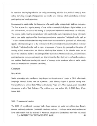 S.V. INSTITUTE OF MANAGEMENT, KADI 40
be translated into buying behavior (or voting or donating behavior in a political context). New
online marketing concepts of engagement and loyalty have emerged which aim to build customer
participation and brand reputation.
Engagement in social media for the purpose of a social media strategy is divided into two parts.
The first is proactive, regular posting of new online content (digital photos, digital videos, text)
and conversations, as well as the sharing of content and information from others via web links.
The second part is reactive conversations with social media users responding to those who reach
out to your social media profiles through commenting or messaging Traditional media such as
TV news shows are limited to one-way interaction with customers or 'push and tell' where only
specific information is given to the customer with few or limited mechanisms to obtain customer
feedback. Traditional media such as paper newspapers, of course, do give readers the option of
sending a letter to the editor, but this is a relatively slow process, as the editorial board has to
review the letter and decide if it is appropriate for publication. On the other hand, social media is
participative and open, as participants are able to instantly share their views on brands, products,
and services. Traditional media gave control of message to the marketer, whereas social media
shifts the balance to the consumer (or citizen).
Campaigns
Betty White
Social networking sites can have a large impact on the outcome of events. In 2010, a Facebook
campaign surfaced in the form of a petition. Users virtually signed a petition asking NBC
Universal to have actress Betty White host Saturday Night Live. Once signed, users forwarded
the petition to all of their followers. The petition went viral and on May 8, 2010, Betty White
hosted SNL.
2008 US presidential election
The 2008 US presidential campaign had a huge presence on social networking sites. Barack
Obama, a virtually unknown Democratic candidate, utilized 15 different social media websites to
form relationships with the millions of American citizens who utilize those networks. His social
 