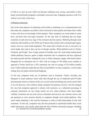 S.V. INSTITUTE OF MANAGEMENT, KADI 42
its little to no start up costs which can decrease marketing costs, giving a personality to their
brand, increased brand recognition, and higher conversion rates. Engaging customers in the 21st
century is now only a click away.
4.2Purposes and tactics
One of the main purposes of employing social media in marketing is as a communications tool
that makes the companies accessible to those interested in their product and makes them visible
to those who have no knowledge of their products. These companies use social media to create
buzz, and learn from and target customers. It's the only form of marketing that can finger
consumers at each and every stage of the consumer decision journey. Marketing through social
media has other benefits as well. Of the top 10 factors that correlate with a strong Google organic
search, seven are social media dependent. This means that if brands are less or non-active on
social media, they tend to show up less on Google searches. While platforms such as Twitter,
Facebook, and Google+ have a larger amount of monthly users, the visual media sharing based
mobile platforms, however, garner a higher interaction rate in comparison and have registered
the fastest growth and have changed the ways in which consumers engage with brand content.
Instagram has an interaction rate of 1.46% with an average of 130 million users monthly as
opposed to Twitter which has a .03% interaction rate with an average of 210 million monthly
users. Unlike traditional media that are often cost-prohibitive to many companies, a social media
strategy does not require astronomical budgeting.
To this end, companies make use of platforms such as Facebook, Twitter, YouTube, and
Instagram to reach audiences much wider than through the use of traditional print/TV/radio
advertisements alone at a fraction of the cost, as most social networking sites can be used at little
or no cost (however, some websites charge companies for premium services). This has changed
the ways that companies approach to interact with customers, as a substantial percentage of
consumer interactions are now being carried out over online platforms with much higher
visibility. Customers can now post reviews of products and services, rate customer service, and
ask questions or voice concerns directly to companies through social media platforms. Thus
social media marketing is also used by businesses in order to build relationships of trust with
consumers. To this aim, companies may also hire personnel to specifically handle these social
media interactions, who usually report under the title of Online community managers. Handling
 