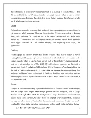 S.V. INSTITUTE OF MANAGEMENT, KADI 43
these interactions in a satisfactory manner can result in an increase of consumer trust. To both
this aim and to fix the public's perception of a company, 3 steps are taken in order to address
consumer concerns, identifying the extent of the social chatter, engaging the influencers to help,
and developing a proportional response.
Twitter
Twitter allows companies to promote their products in short messages known as tweets limited to
140 characters which appear on followers' Home timelines. Tweets can contain text, Hashtag,
photo, video, Animated GIF, Emoji, or links to the product's website and other social media
profiles, etc. Twitter is also used by companies to provide customer service. Some companies
make support available 24/7 and answer promptly, thus improving brand loyalty and
appreciation.
Facebook
Facebook pages are far more detailed than Twitter accounts. They allow a product to provide
videos, photos, and longer descriptions, and testimonials as other followers can comment on the
product pages for others to see. Facebook can link back to the product's Twitter page as well as
send out event reminders. As of May 2015, 93% of businesses marketers use Facebook to
promote their brand. A study from 2011 attributed 84% of "engagement" or clicks to Likes that
link back to Facebook advertising. By 2014, Facebook had restricted the content published from
businesses' and brands' pages. Adjustments in Facebook algorithms have reduced the audience
for non-paying business pages (that have at least 500,000 "Likes") from 16% in 2012 down to
2% in February 2014.
Google+
Google+, in addition to providing pages and some features of Facebook, is also able to integrate
with the Google search engine. Other Google products are also integrated, such as Google
Adwords and Google Maps. With the development of Google Personalized Search and other
location-based search services, Google+ allows for targeted advertising methods, navigation
services, and other forms of location-based marketing and promotion. Google+ can also be
beneficial for other digital marketing campaigns, as well as social media marketing. Google+
 