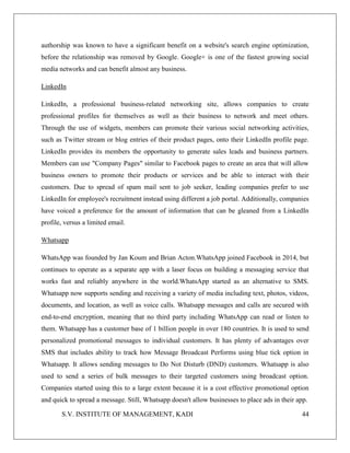 S.V. INSTITUTE OF MANAGEMENT, KADI 44
authorship was known to have a significant benefit on a website's search engine optimization,
before the relationship was removed by Google. Google+ is one of the fastest growing social
media networks and can benefit almost any business.
LinkedIn
LinkedIn, a professional business-related networking site, allows companies to create
professional profiles for themselves as well as their business to network and meet others.
Through the use of widgets, members can promote their various social networking activities,
such as Twitter stream or blog entries of their product pages, onto their LinkedIn profile page.
LinkedIn provides its members the opportunity to generate sales leads and business partners.
Members can use "Company Pages" similar to Facebook pages to create an area that will allow
business owners to promote their products or services and be able to interact with their
customers. Due to spread of spam mail sent to job seeker, leading companies prefer to use
LinkedIn for employee's recruitment instead using different a job portal. Additionally, companies
have voiced a preference for the amount of information that can be gleaned from a LinkedIn
profile, versus a limited email.
Whatsapp
WhatsApp was founded by Jan Koum and Brian Acton.WhatsApp joined Facebook in 2014, but
continues to operate as a separate app with a laser focus on building a messaging service that
works fast and reliably anywhere in the world.WhatsApp started as an alternative to SMS.
Whatsapp now supports sending and receiving a variety of media including text, photos, videos,
documents, and location, as well as voice calls. Whatsapp messages and calls are secured with
end-to-end encryption, meaning that no third party including WhatsApp can read or listen to
them. Whatsapp has a customer base of 1 billion people in over 180 countries. It is used to send
personalized promotional messages to individual customers. It has plenty of advantages over
SMS that includes ability to track how Message Broadcast Performs using blue tick option in
Whatsapp. It allows sending messages to Do Not Disturb (DND) customers. Whatsapp is also
used to send a series of bulk messages to their targeted customers using broadcast option.
Companies started using this to a large extent because it is a cost effective promotional option
and quick to spread a message. Still, Whatsapp doesn't allow businesses to place ads in their app.
 