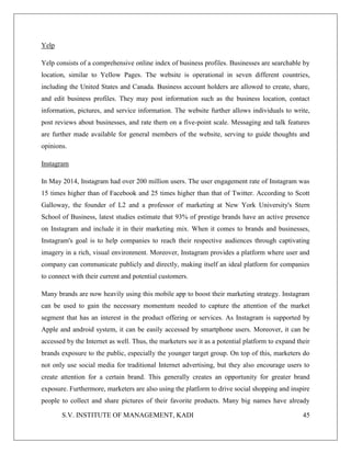 S.V. INSTITUTE OF MANAGEMENT, KADI 45
Yelp
Yelp consists of a comprehensive online index of business profiles. Businesses are searchable by
location, similar to Yellow Pages. The website is operational in seven different countries,
including the United States and Canada. Business account holders are allowed to create, share,
and edit business profiles. They may post information such as the business location, contact
information, pictures, and service information. The website further allows individuals to write,
post reviews about businesses, and rate them on a five-point scale. Messaging and talk features
are further made available for general members of the website, serving to guide thoughts and
opinions.
Instagram
In May 2014, Instagram had over 200 million users. The user engagement rate of Instagram was
15 times higher than of Facebook and 25 times higher than that of Twitter. According to Scott
Galloway, the founder of L2 and a professor of marketing at New York University's Stern
School of Business, latest studies estimate that 93% of prestige brands have an active presence
on Instagram and include it in their marketing mix. When it comes to brands and businesses,
Instagram's goal is to help companies to reach their respective audiences through captivating
imagery in a rich, visual environment. Moreover, Instagram provides a platform where user and
company can communicate publicly and directly, making itself an ideal platform for companies
to connect with their current and potential customers.
Many brands are now heavily using this mobile app to boost their marketing strategy. Instagram
can be used to gain the necessary momentum needed to capture the attention of the market
segment that has an interest in the product offering or services. As Instagram is supported by
Apple and android system, it can be easily accessed by smartphone users. Moreover, it can be
accessed by the Internet as well. Thus, the marketers see it as a potential platform to expand their
brands exposure to the public, especially the younger target group. On top of this, marketers do
not only use social media for traditional Internet advertising, but they also encourage users to
create attention for a certain brand. This generally creates an opportunity for greater brand
exposure. Furthermore, marketers are also using the platform to drive social shopping and inspire
people to collect and share pictures of their favorite products. Many big names have already
 