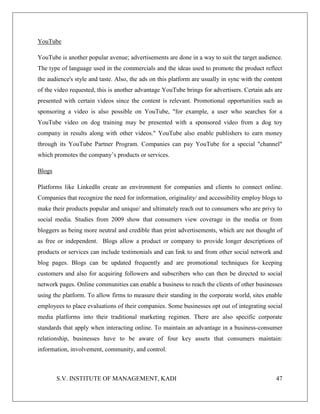 S.V. INSTITUTE OF MANAGEMENT, KADI 47
YouTube
YouTube is another popular avenue; advertisements are done in a way to suit the target audience.
The type of language used in the commercials and the ideas used to promote the product reflect
the audience's style and taste. Also, the ads on this platform are usually in sync with the content
of the video requested, this is another advantage YouTube brings for advertisers. Certain ads are
presented with certain videos since the content is relevant. Promotional opportunities such as
sponsoring a video is also possible on YouTube, "for example, a user who searches for a
YouTube video on dog training may be presented with a sponsored video from a dog toy
company in results along with other videos." YouTube also enable publishers to earn money
through its YouTube Partner Program. Companies can pay YouTube for a special "channel"
which promotes the company’s products or services.
Blogs
Platforms like LinkedIn create an environment for companies and clients to connect online.
Companies that recognize the need for information, originality/ and accessibility employ blogs to
make their products popular and unique/ and ultimately reach out to consumers who are privy to
social media. Studies from 2009 show that consumers view coverage in the media or from
bloggers as being more neutral and credible than print advertisements, which are not thought of
as free or independent. Blogs allow a product or company to provide longer descriptions of
products or services can include testimonials and can link to and from other social network and
blog pages. Blogs can be updated frequently and are promotional techniques for keeping
customers and also for acquiring followers and subscribers who can then be directed to social
network pages. Online communities can enable a business to reach the clients of other businesses
using the platform. To allow firms to measure their standing in the corporate world, sites enable
employees to place evaluations of their companies. Some businesses opt out of integrating social
media platforms into their traditional marketing regimen. There are also specific corporate
standards that apply when interacting online. To maintain an advantage in a business-consumer
relationship, businesses have to be aware of four key assets that consumers maintain:
information, involvement, community, and control.
 