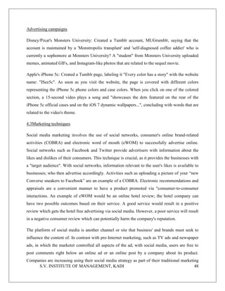 S.V. INSTITUTE OF MANAGEMENT, KADI 48
Advertising campaigns
Disney/Pixar's Monsters University: Created a Tumblr account, MUGrumblr, saying that the
account is maintained by a 'Monstropolis transplant' and 'self-diagnosed coffee addict' who is
currently a sophomore at Monsters University? A "student" from Monsters University uploaded
memes, animated GIFs, and Instagram-like photos that are related to the sequel movie.
Apple's iPhone 5c: Created a Tumblr page, labeling it "Every color has a story" with the website
name: "ISee5c". As soon as you visit the website, the page is covered with different colors
representing the iPhone 5c phone colors and case colors. When you click on one of the colored
section, a 15-second video plays a song and "showcases the dots featured on the rear of the
iPhone 5c official cases and on the iOS 7 dynamic wallpapers...", concluding with words that are
related to the video's theme.
4.3Marketing techniques
Social media marketing involves the use of social networks, consumer's online brand-related
activities (COBRA) and electronic word of mouth (eWOM) to successfully advertise online.
Social networks such as Facebook and Twitter provide advertisers with information about the
likes and dislikes of their consumers. This technique is crucial, as it provides the businesses with
a "target audience". With social networks, information relevant to the user's likes is available to
businesses; who then advertise accordingly. Activities such as uploading a picture of your “new
Converse sneakers to Facebook” are an example of a COBRA. Electronic recommendations and
appraisals are a convenient manner to have a product promoted via "consumer-to-consumer
interactions. An example of eWOM would be an online hotel review; the hotel company can
have two possible outcomes based on their service. A good service would result in a positive
review which gets the hotel free advertising via social media. However, a poor service will result
in a negative consumer review which can potentially harm the company's reputation.
The platform of social media is another channel or site that business' and brands must seek to
influence the content of. In contrast with pre-Internet marketing, such as TV ads and newspaper
ads, in which the marketer controlled all aspects of the ad, with social media, users are free to
post comments right below an online ad or an online post by a company about its product.
Companies are increasing using their social media strategy as part of their traditional marketing
 