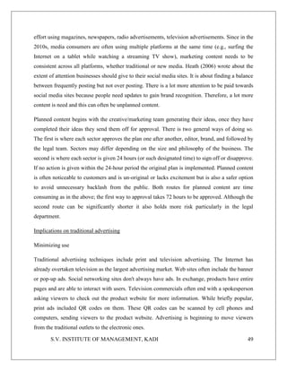 S.V. INSTITUTE OF MANAGEMENT, KADI 49
effort using magazines, newspapers, radio advertisements, television advertisements. Since in the
2010s, media consumers are often using multiple platforms at the same time (e.g., surfing the
Internet on a tablet while watching a streaming TV show), marketing content needs to be
consistent across all platforms, whether traditional or new media. Heath (2006) wrote about the
extent of attention businesses should give to their social media sites. It is about finding a balance
between frequently posting but not over posting. There is a lot more attention to be paid towards
social media sites because people need updates to gain brand recognition. Therefore, a lot more
content is need and this can often be unplanned content.
Planned content begins with the creative/marketing team generating their ideas, once they have
completed their ideas they send them off for approval. There is two general ways of doing so.
The first is where each sector approves the plan one after another, editor, brand, and followed by
the legal team. Sectors may differ depending on the size and philosophy of the business. The
second is where each sector is given 24 hours (or such designated time) to sign off or disapprove.
If no action is given within the 24-hour period the original plan is implemented. Planned content
is often noticeable to customers and is un-original or lacks excitement but is also a safer option
to avoid unnecessary backlash from the public. Both routes for planned content are time
consuming as in the above; the first way to approval takes 72 hours to be approved. Although the
second route can be significantly shorter it also holds more risk particularly in the legal
department.
Implications on traditional advertising
Minimizing use
Traditional advertising techniques include print and television advertising. The Internet has
already overtaken television as the largest advertising market. Web sites often include the banner
or pop-up ads. Social networking sites don't always have ads. In exchange, products have entire
pages and are able to interact with users. Television commercials often end with a spokesperson
asking viewers to check out the product website for more information. While briefly popular,
print ads included QR codes on them. These QR codes can be scanned by cell phones and
computers, sending viewers to the product website. Advertising is beginning to move viewers
from the traditional outlets to the electronic ones.
 