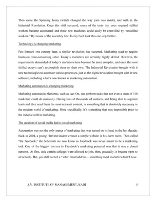 S.V. INSTITUTE OF MANAGEMENT, KADI 5
Then came the Spinning Jenny (which changed the way yarn was made), and with it, the
Industrial Revolution. Once this shift occurred, many of the tasks that once required skilled
workers became automated, and these new machines could easily be controlled by “unskilled
workers.” By means of the assembly line, Henry Ford took this one step further.
Technology is changing marketing
Fast-forward one century later, a similar revolution has occurred. Marketing used to require
hands-on, time-consuming labor. Today’s marketers are certainly highly skilled. However, the
requirements demanded of today’s marketers have become far more complex, and even the most
skilled experts can’t accomplish them on their own. The Industrial Revolution brought with it
new technologies to automate various processes, just as the digital revolution brought with it new
software, including what’s now known as marketing automation.
Marketing automation is changing marketing
Marketing automation platforms, such as Act-On, can perform tasks that not even a team of 100
marketers could do manually. Having lists of thousands of contacts, and being able to segment
leads and then send them the most relevant content, is something that is absolutely necessary in
the modern world of marketing. More specifically, it’s something that was impossible prior to
the tectonic shift in marketing.
The creation of social media led to social marketing
Automation was not the only aspect of marketing that was turned on its head in the last decade.
Back in 2004, a young Harvard student created a simple website in his dorm room. Then called
“the facebook,” the behemoth we now know as Facebook was never meant to be a marketing
tool. One of the biggest barriers to Facebook’s marketing potential was that it was a closed
network. At first, only certain colleges were allowed to join, then, gradually, it became open to
all schools. But, you still needed a “.edu” email address – something most marketers didn’t have.
 
