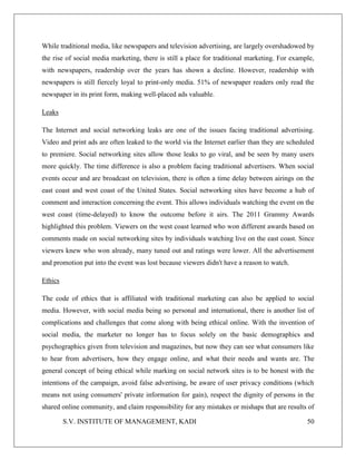 S.V. INSTITUTE OF MANAGEMENT, KADI 50
While traditional media, like newspapers and television advertising, are largely overshadowed by
the rise of social media marketing, there is still a place for traditional marketing. For example,
with newspapers, readership over the years has shown a decline. However, readership with
newspapers is still fiercely loyal to print-only media. 51% of newspaper readers only read the
newspaper in its print form, making well-placed ads valuable.
Leaks
The Internet and social networking leaks are one of the issues facing traditional advertising.
Video and print ads are often leaked to the world via the Internet earlier than they are scheduled
to premiere. Social networking sites allow those leaks to go viral, and be seen by many users
more quickly. The time difference is also a problem facing traditional advertisers. When social
events occur and are broadcast on television, there is often a time delay between airings on the
east coast and west coast of the United States. Social networking sites have become a hub of
comment and interaction concerning the event. This allows individuals watching the event on the
west coast (time-delayed) to know the outcome before it airs. The 2011 Grammy Awards
highlighted this problem. Viewers on the west coast learned who won different awards based on
comments made on social networking sites by individuals watching live on the east coast. Since
viewers knew who won already, many tuned out and ratings were lower. All the advertisement
and promotion put into the event was lost because viewers didn't have a reason to watch.
Ethics
The code of ethics that is affiliated with traditional marketing can also be applied to social
media. However, with social media being so personal and international, there is another list of
complications and challenges that come along with being ethical online. With the invention of
social media, the marketer no longer has to focus solely on the basic demographics and
psychographics given from television and magazines, but now they can see what consumers like
to hear from advertisers, how they engage online, and what their needs and wants are. The
general concept of being ethical while marking on social network sites is to be honest with the
intentions of the campaign, avoid false advertising, be aware of user privacy conditions (which
means not using consumers' private information for gain), respect the dignity of persons in the
shared online community, and claim responsibility for any mistakes or mishaps that are results of
 