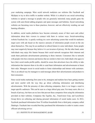 S.V. INSTITUTE OF MANAGEMENT, KADI 51
your marketing campaign. Most social network marketers use websites like Facebook and
MySpace to try to drive traffic to another website. While it is ethical to use social networking
websites to spread a message to people who are genuinely interested, many people game the
system with auto-friend adding programs and spam messages and bulletins. Social networking
websites are becoming wise to these practices, however, and are effectively weeding out and
banning offenders.
In addition, social media platforms have become extremely aware of their users and collect
information about their viewers to connect with them in various ways. Social-networking
website Facebook Inc. is quietly working on a new advertising system that would let marketers
target users with ads based on the massive amounts of information people reveal on the site
about themselves. This may be an unethical or ethical feature to some individuals. Some people
may react negatively because they believe it is an invasion of privacy. On the other hand, some
individuals may enjoy this feature because their social network recognizes their interests and
sends them particular advertisements pertaining to those interests. Consumers like to network
with people who have interests and desires that are similar to their own. Individuals who agree to
have their social media profile public, should be aware that advertisers have the ability to take
information that interests them to be able to send them information and advertisements to boost
their sales. Managers invest in social media to foster relationships and interact with customers.
This is an ethical way for managers to send messages about their advertisements and products to
their consumers.
Since social media marketing first came to be, strategists and markets have been getting smarter
and more careful with the way they go about collecting information and distributing
advertisements. With the presence of data collecting companies, there is no longer a need to
target specific audiences. This can be seen as a large ethical gray area. For many users, this is a
breach of privacy, but there are no laws that prevent these companies from using the information
provided on their websites. Companies like Equifax, Inc., TransUnion Corp, and LexisNexis
Group thrive on collecting and sharing personal information of social media users. In 2012,
Facebook purchased information from 70 million households from a third party company called
Datalogix. Facebook later revealed that they purchased the information in order to create a more
efficient advertising service.
 