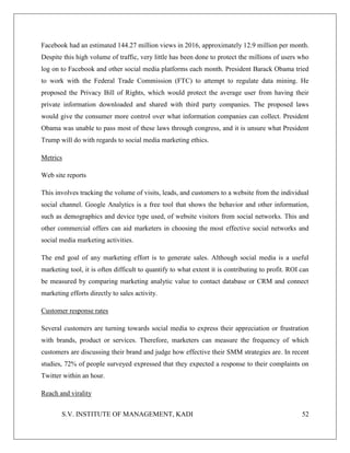 S.V. INSTITUTE OF MANAGEMENT, KADI 52
Facebook had an estimated 144.27 million views in 2016, approximately 12.9 million per month.
Despite this high volume of traffic, very little has been done to protect the millions of users who
log on to Facebook and other social media platforms each month. President Barack Obama tried
to work with the Federal Trade Commission (FTC) to attempt to regulate data mining. He
proposed the Privacy Bill of Rights, which would protect the average user from having their
private information downloaded and shared with third party companies. The proposed laws
would give the consumer more control over what information companies can collect. President
Obama was unable to pass most of these laws through congress, and it is unsure what President
Trump will do with regards to social media marketing ethics.
Metrics
Web site reports
This involves tracking the volume of visits, leads, and customers to a website from the individual
social channel. Google Analytics is a free tool that shows the behavior and other information,
such as demographics and device type used, of website visitors from social networks. This and
other commercial offers can aid marketers in choosing the most effective social networks and
social media marketing activities.
The end goal of any marketing effort is to generate sales. Although social media is a useful
marketing tool, it is often difficult to quantify to what extent it is contributing to profit. ROI can
be measured by comparing marketing analytic value to contact database or CRM and connect
marketing efforts directly to sales activity.
Customer response rates
Several customers are turning towards social media to express their appreciation or frustration
with brands, product or services. Therefore, marketers can measure the frequency of which
customers are discussing their brand and judge how effective their SMM strategies are. In recent
studies, 72% of people surveyed expressed that they expected a response to their complaints on
Twitter within an hour.
Reach and virality
 