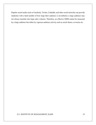 S.V. INSTITUTE OF MANAGEMENT, KADI 53
Popular social media such as Facebook, Twitter, LinkedIn, and other social networks can provide
marketers with a hard number of how large their audience is nevertheless a large audience may
not always translate into large sales volumes. Therefore, an effective SMM cannot be measured
by a large audience but rather by vigorous audience activity such as social shares, re-tweets etc.
 