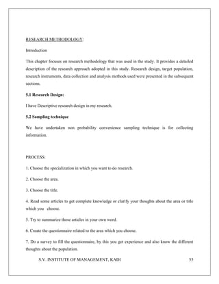 S.V. INSTITUTE OF MANAGEMENT, KADI 55
RESEARCH METHODOLOGY:
Introduction
This chapter focuses on research methodology that was used in the study. It provides a detailed
description of the research approach adopted in this study. Research design, target population,
research instruments, data collection and analysis methods used were presented in the subsequent
sections.
5.1 Research Design:
I have Descriptive research design in my research.
5.2 Sampling technique
We have undertaken non probability convenience sampling technique is for collecting
information.
PROCESS:
1. Choose the specialization in which you want to do research.
2. Choose the area.
3. Choose the title.
4. Read some articles to get complete knowledge or clarify your thoughts about the area or title
which you choose.
5. Try to summarize those articles in your own word.
6. Create the questionnaire related to the area which you choose.
7. Do a survey to fill the questionnaire, by this you get experience and also know the different
thoughts about the population.
 