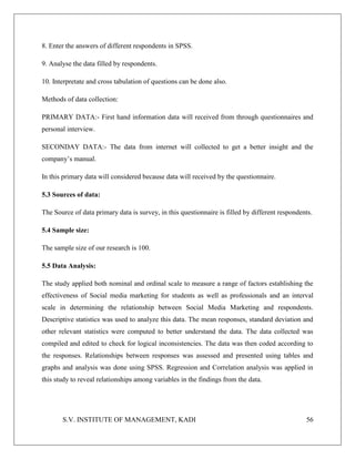 S.V. INSTITUTE OF MANAGEMENT, KADI 56
8. Enter the answers of different respondents in SPSS.
9. Analyse the data filled by respondents.
10. Interpretate and cross tabulation of questions can be done also.
Methods of data collection:
PRIMARY DATA:- First hand information data will received from through questionnaires and
personal interview.
SECONDAY DATA:- The data from internet will collected to get a better insight and the
company’s manual.
In this primary data will considered because data will received by the questionnaire.
5.3 Sources of data:
The Source of data primary data is survey, in this questionnaire is filled by different respondents.
5.4 Sample size:
The sample size of our research is 100.
5.5 Data Analysis:
The study applied both nominal and ordinal scale to measure a range of factors establishing the
effectiveness of Social media marketing for students as well as professionals and an interval
scale in determining the relationship between Social Media Marketing and respondents.
Descriptive statistics was used to analyze this data. The mean responses, standard deviation and
other relevant statistics were computed to better understand the data. The data collected was
compiled and edited to check for logical inconsistencies. The data was then coded according to
the responses. Relationships between responses was assessed and presented using tables and
graphs and analysis was done using SPSS. Regression and Correlation analysis was applied in
this study to reveal relationships among variables in the findings from the data.
 