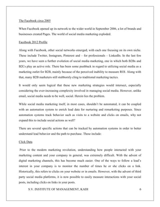 S.V. INSTITUTE OF MANAGEMENT, KADI 6
The Facebook circa 2005
When Facebook opened up its network to the wider world in September 2006, a lot of brands and
businesses created Pages. The world of social media marketing exploded.
Facebook 2012 Profile
Along with Facebook, other social networks emerged, with each one focusing on its own niche.
These include Twitter, Instagram, Pinterest and – for professionals – LinkedIn. In the last few
years, we have seen a further evolution of social media marketing, one in which both B2Bs and
B2Cs play an active role. There has been some pushback in regard to utilizing social media as a
marketing outlet for B2B, mainly because of the perceived inability to measure ROI. Along with
that, many B2B marketers still stubbornly cling to traditional marketing tactics.
It would only seem logical that these new marketing strategies would intersect, especially
considering the ever-increasing complexity involved in managing social media. However, unlike
email, social media needs to be well, social. Herein lies the problem.
While social media marketing itself, in most cases, shouldn’t be automated, it can be coupled
with an automation system to enrich lead data for nurturing and remarketing purposes. Since
automation systems track behavior such as visits to a website and clicks on emails, why not
expand this to include social actions as well?
There are several specific actions that can be tracked by automation systems in order to better
understand lead behavior and the path to purchase. These include:
Click Data
Prior to the modern marketing revolution, understanding how people interacted with your
marketing content and your company in general, was extremely difficult. With the advent of
digital marketing channels, this has become much easier. One of the ways to follow a lead’s
interest in your company is to monitor the number of times he or she clicks on a link.
Historically, this refers to clicks on your website or in emails. However, with the advent of third
party social media platforms, it is now possible to easily measure interactions with your social
posts, including clicks on links in your posts.
 
